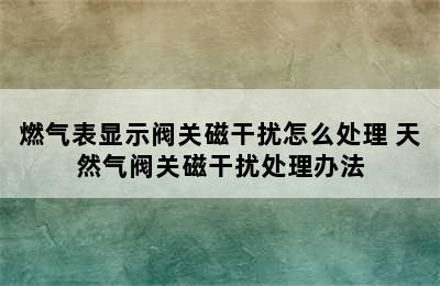燃气表显示阀关磁干扰怎么处理 天然气阀关磁干扰处理办法